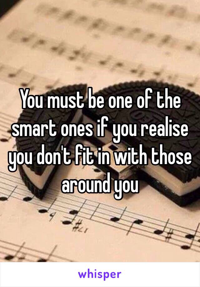 You must be one of the smart ones if you realise you don't fit in with those around you