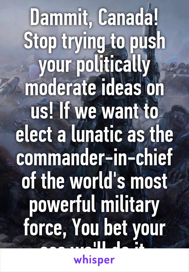 Dammit, Canada! Stop trying to push your politically moderate ideas on us! If we want to elect a lunatic as the commander-in-chief of the world's most powerful military force, You bet your ass we'll do it.