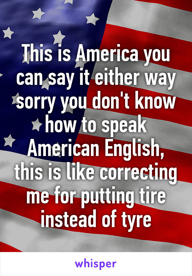 This is America you can say it either way sorry you don't know how to speak American English, this is like correcting me for putting tire instead of tyre