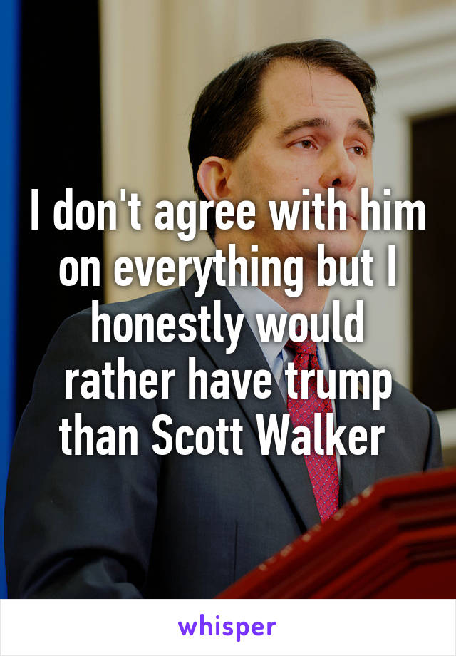 I don't agree with him on everything but I honestly would rather have trump than Scott Walker 