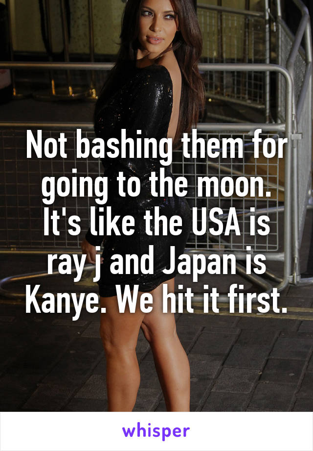 Not bashing them for going to the moon. It's like the USA is ray j and Japan is Kanye. We hit it first.