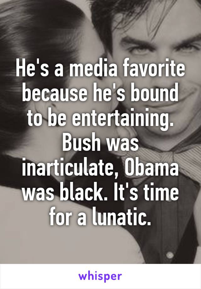 He's a media favorite because he's bound to be entertaining. Bush was inarticulate, Obama was black. It's time for a lunatic.