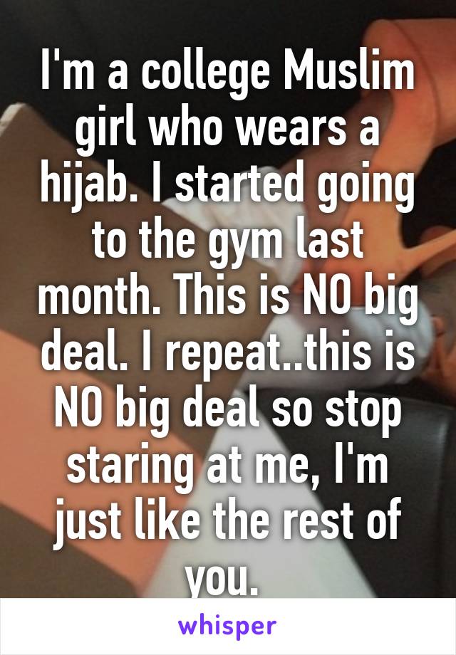 I'm a college Muslim girl who wears a hijab. I started going to the gym last month. This is NO big deal. I repeat..this is NO big deal so stop staring at me, I'm just like the rest of you. 