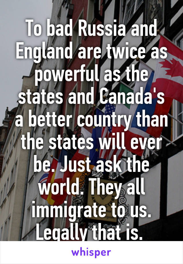 To bad Russia and England are twice as powerful as the states and Canada's a better country than the states will ever be. Just ask the world. They all immigrate to us. Legally that is. 