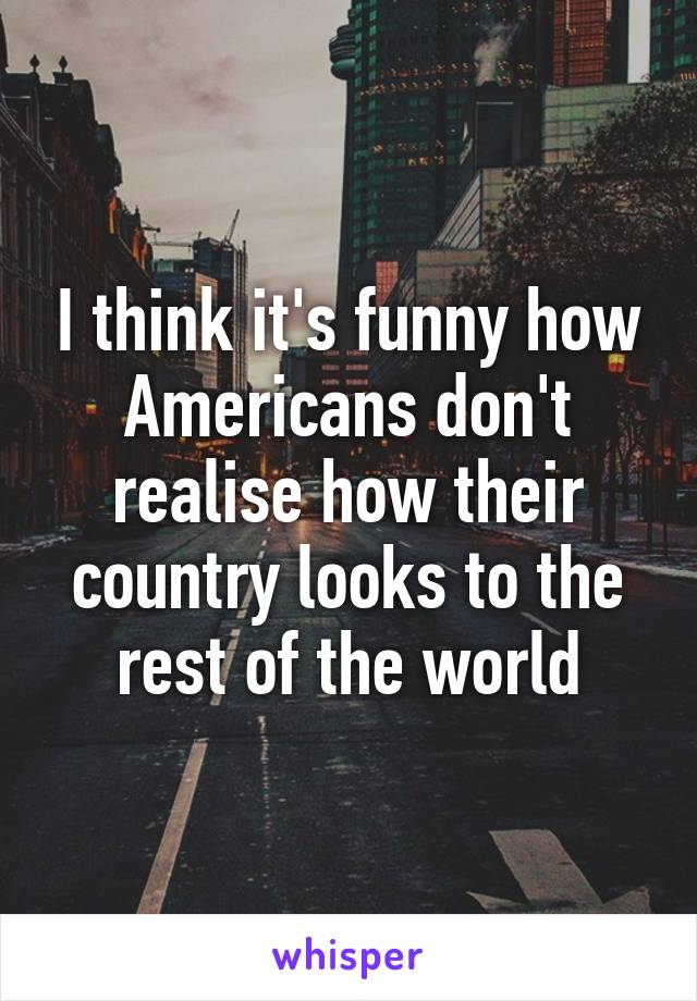 I think it's funny how Americans don't realise how their country looks to the rest of the world