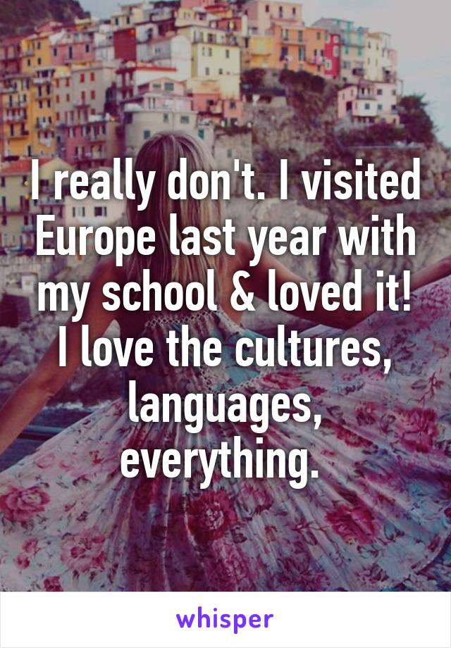 I really don't. I visited Europe last year with my school & loved it! I love the cultures, languages, everything. 