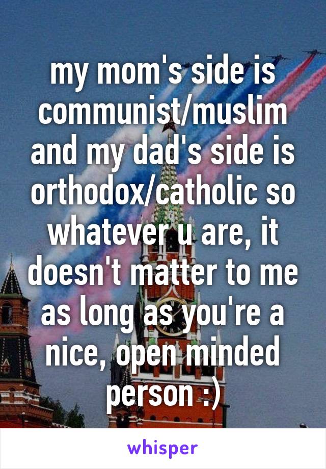 my mom's side is communist/muslim and my dad's side is orthodox/catholic so whatever u are, it doesn't matter to me as long as you're a nice, open minded person :)