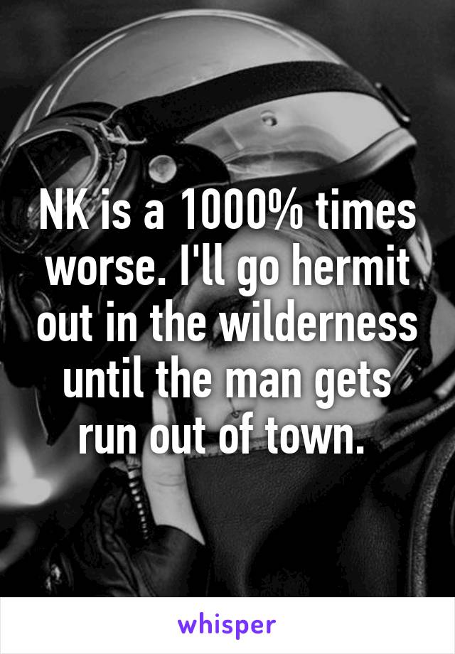 NK is a 1000% times worse. I'll go hermit out in the wilderness until the man gets run out of town. 