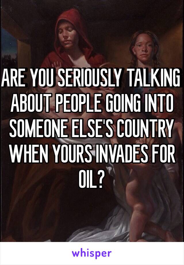 ARE YOU SERIOUSLY TALKING ABOUT PEOPLE GOING INTO SOMEONE ELSE'S COUNTRY WHEN YOURS INVADES FOR OIL? 