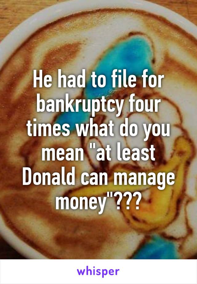 He had to file for bankruptcy four times what do you mean "at least Donald can manage money"???