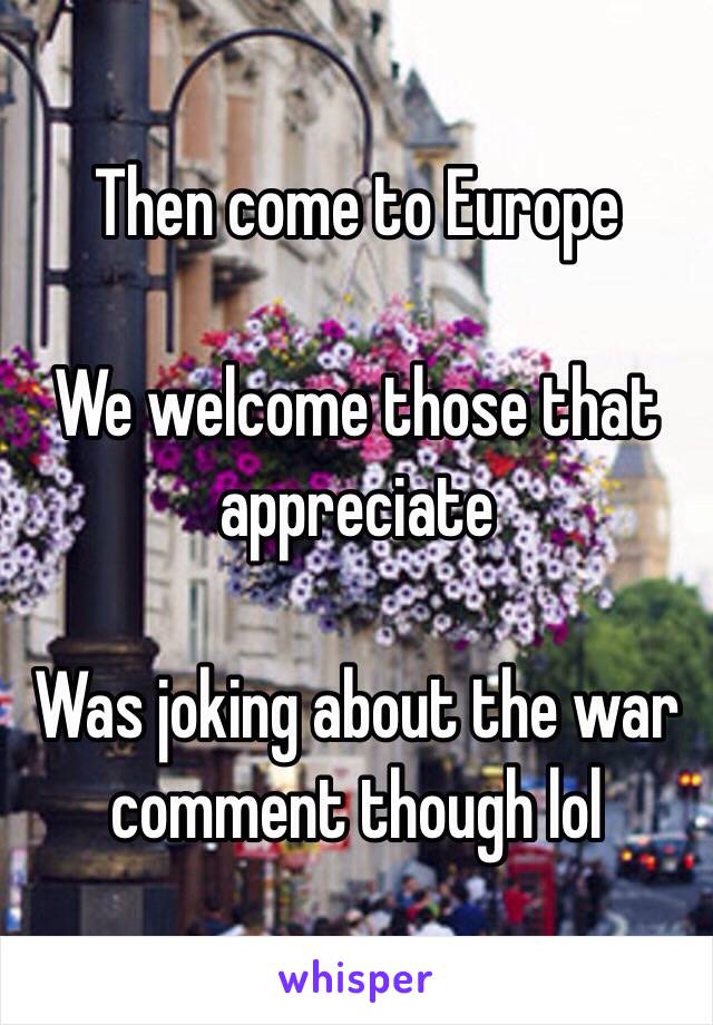 Then come to Europe

We welcome those that appreciate

Was joking about the war comment though lol