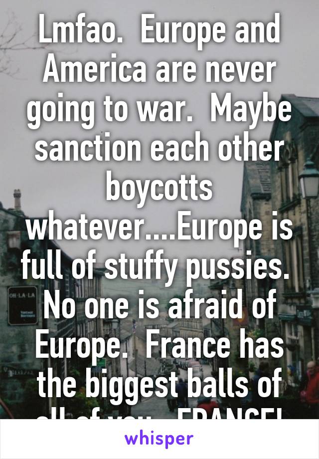 Lmfao.  Europe and America are never going to war.  Maybe sanction each other boycotts whatever....Europe is full of stuffy pussies.  No one is afraid of Europe.  France has the biggest balls of all of you...FRANCE!