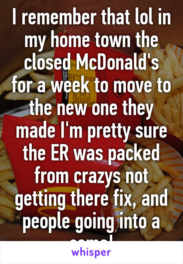 I remember that lol in my home town the closed McDonald's for a week to move to the new one they made I'm pretty sure the ER was packed from crazys not getting there fix, and people going into a coma!
