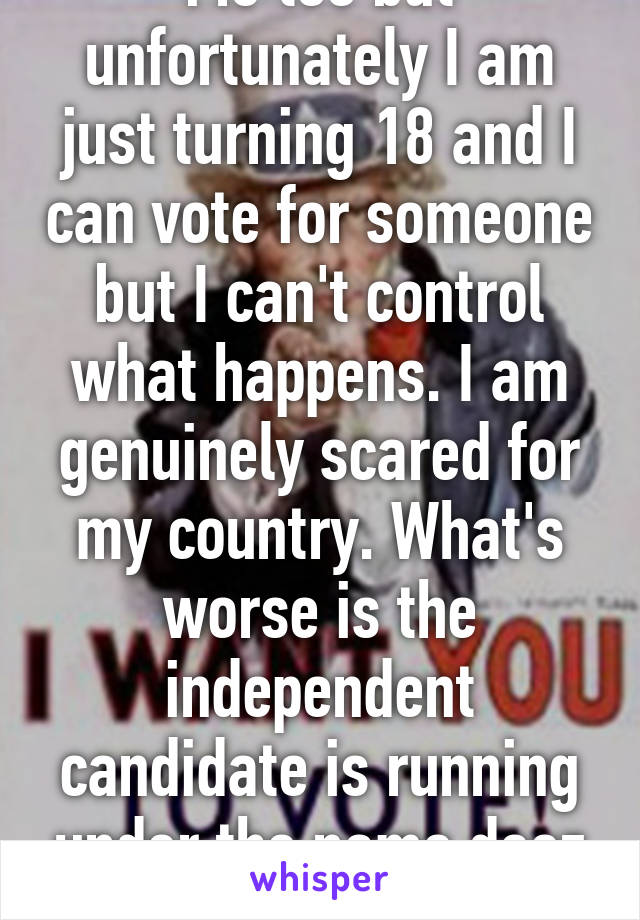 Me too but unfortunately I am just turning 18 and I can vote for someone but I can't control what happens. I am genuinely scared for my country. What's worse is the independent candidate is running under the name deez nuts. 