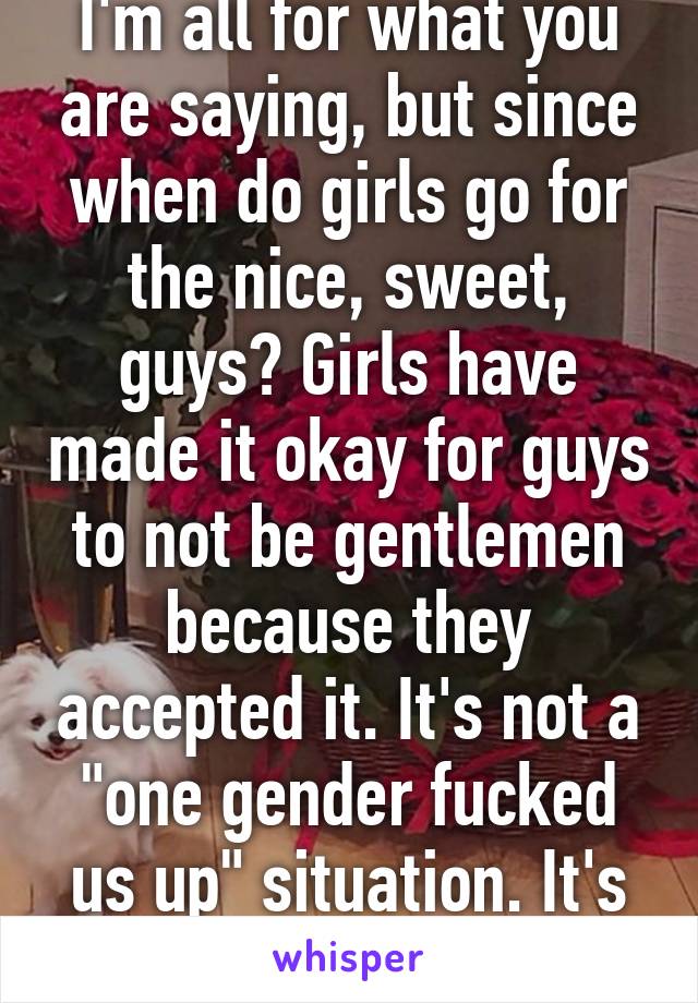 I'm all for what you are saying, but since when do girls go for the nice, sweet, guys? Girls have made it okay for guys to not be gentlemen because they accepted it. It's not a "one gender fucked us up" situation. It's societies fault