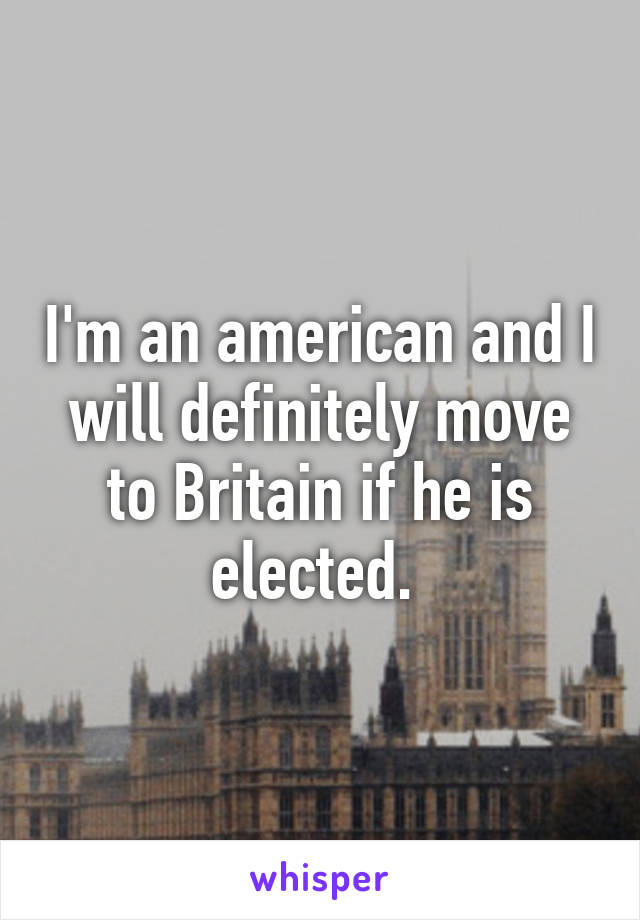 I'm an american and I will definitely move to Britain if he is elected. 