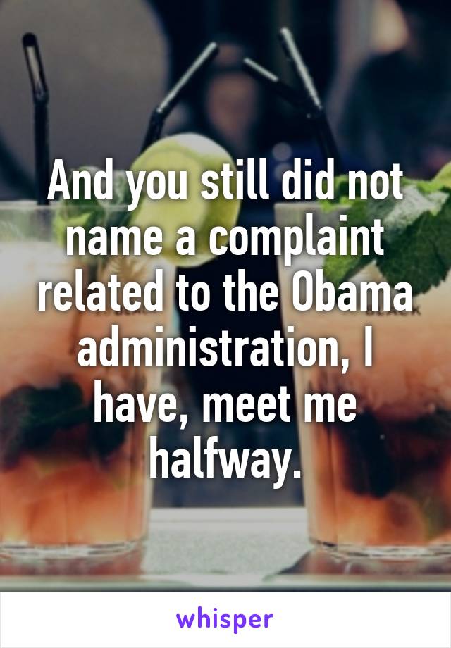 And you still did not name a complaint related to the Obama administration, I have, meet me halfway.