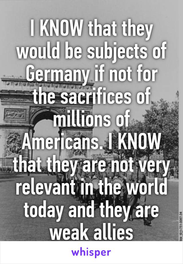 I KNOW that they would be subjects of Germany if not for the sacrifices of millions of Americans. I KNOW that they are not very relevant in the world today and they are weak allies