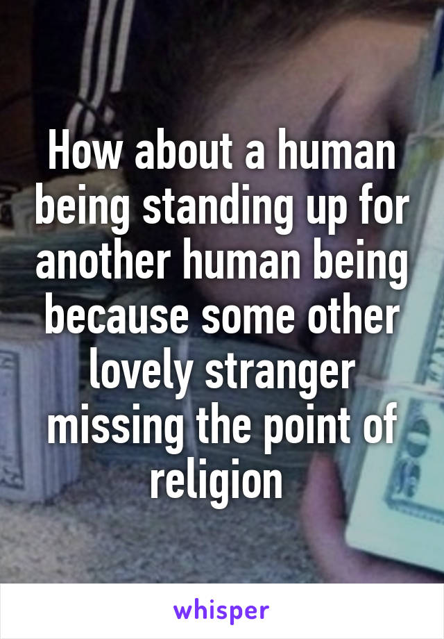 How about a human being standing up for another human being because some other lovely stranger missing the point of religion 