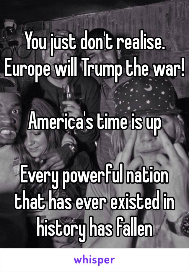 You just don't realise. Europe will Trump the war!

America's time is up

Every powerful nation that has ever existed in history has fallen 