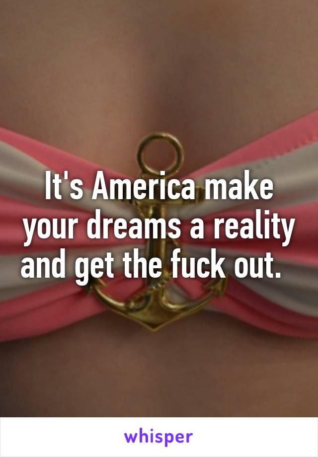 It's America make your dreams a reality and get the fuck out.  