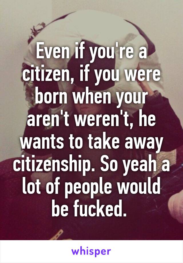 Even if you're a citizen, if you were born when your aren't weren't, he wants to take away citizenship. So yeah a lot of people would be fucked. 