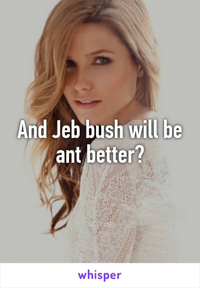 And Jeb bush will be ant better?