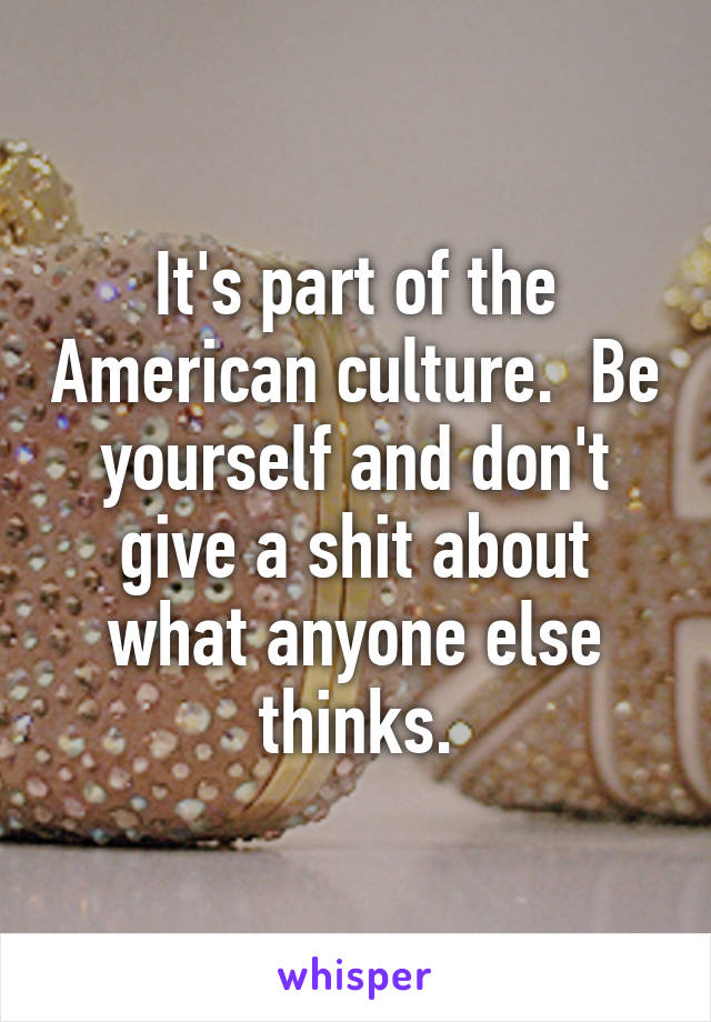 It's part of the American culture.  Be yourself and don't give a shit about what anyone else thinks.