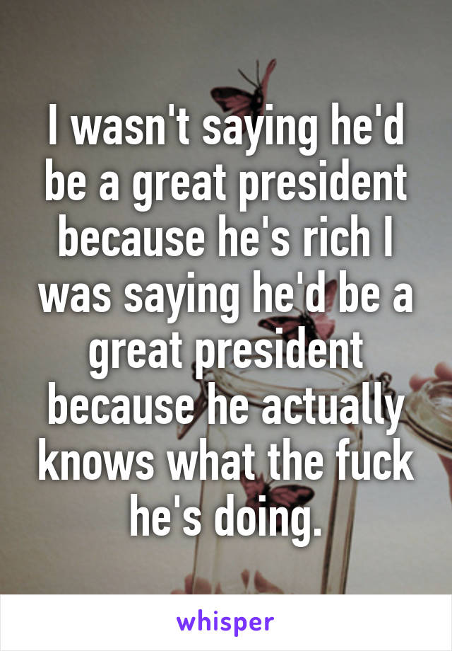 I wasn't saying he'd be a great president because he's rich I was saying he'd be a great president because he actually knows what the fuck he's doing.