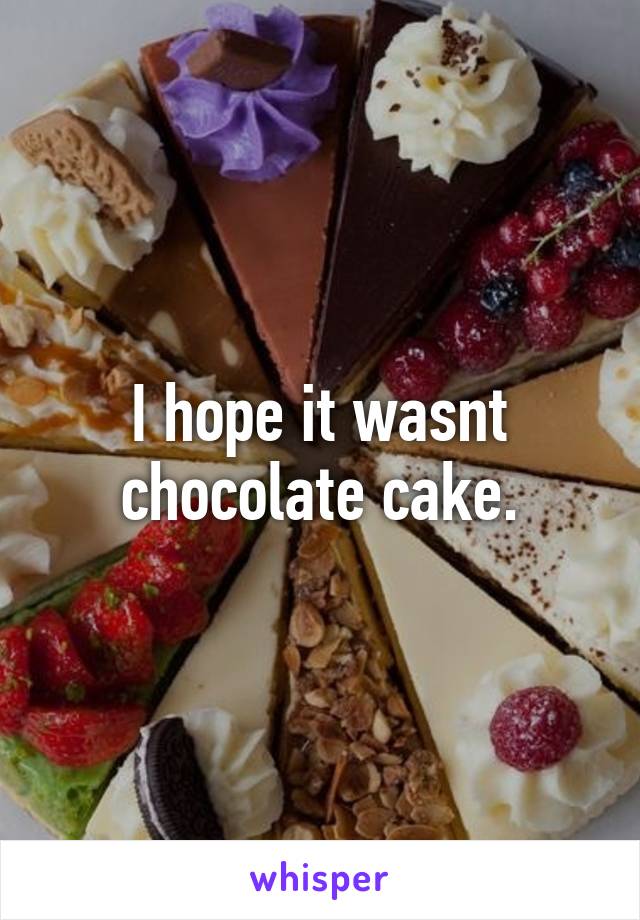 I hope it wasnt chocolate cake.