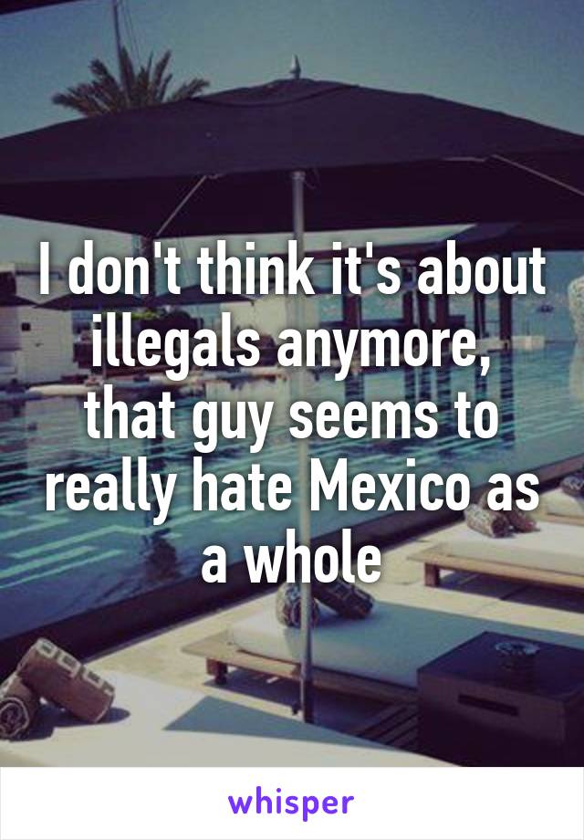 I don't think it's about illegals anymore, that guy seems to really hate Mexico as a whole