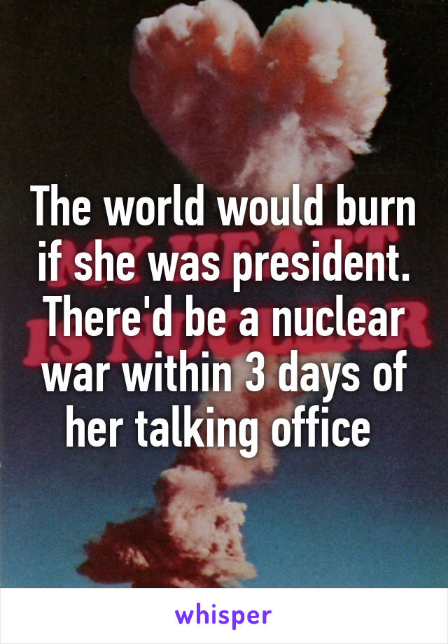 The world would burn if she was president. There'd be a nuclear war within 3 days of her talking office 