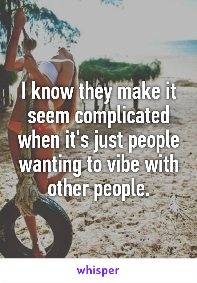 I know they make it seem complicated when it's just people wanting to vibe with other people.