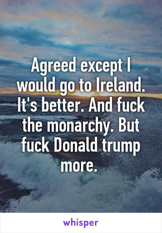 Agreed except I would go to Ireland. It's better. And fuck the monarchy. But fuck Donald trump more. 