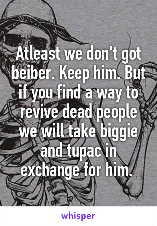 Atleast we don't got beiber. Keep him. But if you find a way to revive dead people we will take biggie and tupac in exchange for him. 