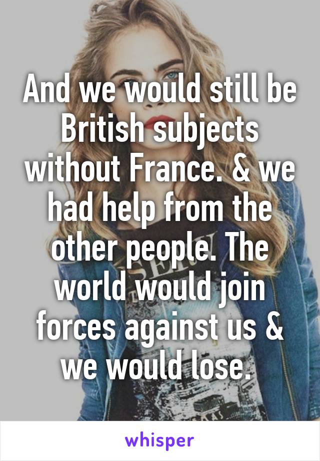 And we would still be British subjects without France. & we had help from the other people. The world would join forces against us & we would lose. 