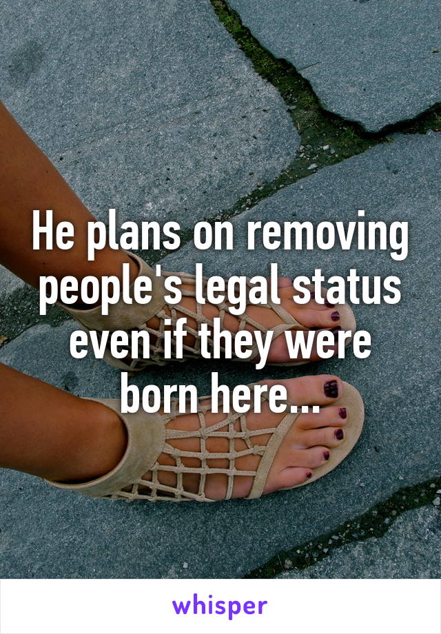 He plans on removing people's legal status even if they were born here...