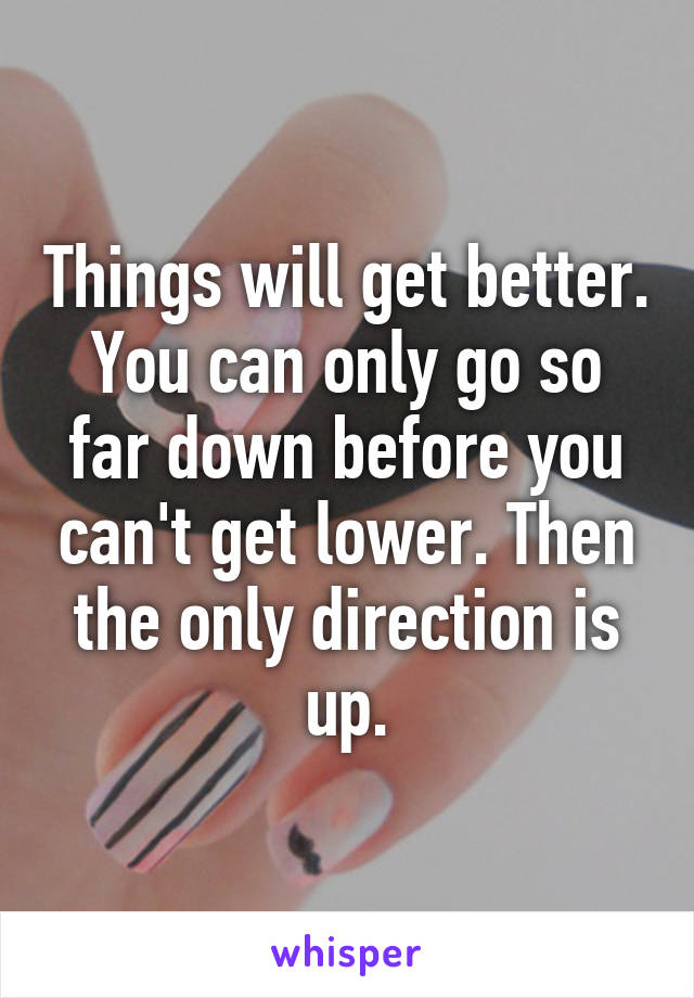 Things will get better. You can only go so far down before you can't get lower. Then the only direction is up.