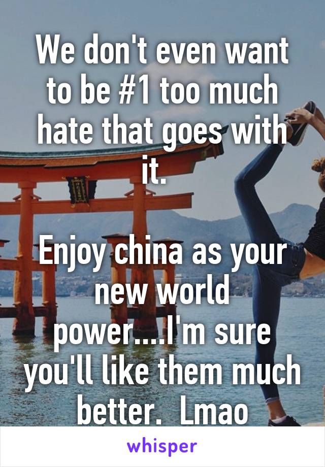 We don't even want to be #1 too much hate that goes with it.  

Enjoy china as your new world power....I'm sure you'll like them much better.  Lmao