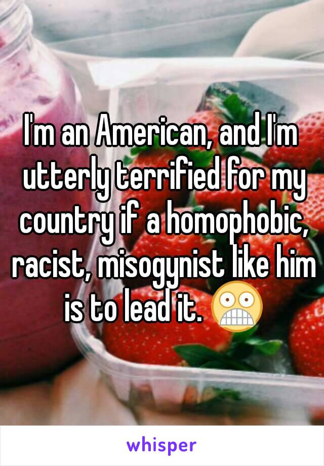 I'm an American, and I'm utterly terrified for my country if a homophobic, racist, misogynist like him is to lead it. 😨