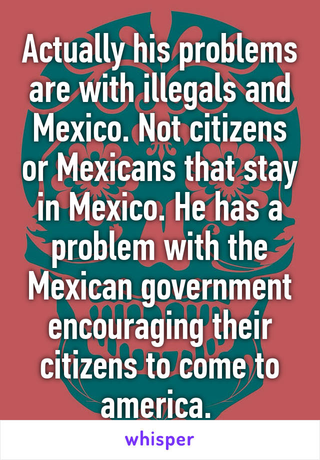 Actually his problems are with illegals and Mexico. Not citizens or Mexicans that stay in Mexico. He has a problem with the Mexican government encouraging their citizens to come to america. 