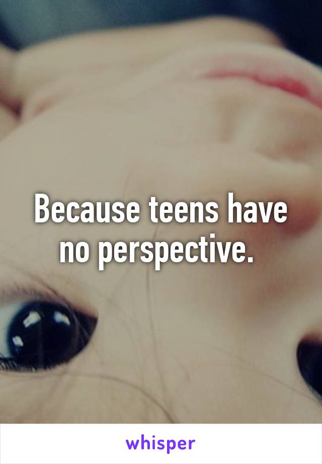 Because teens have no perspective. 