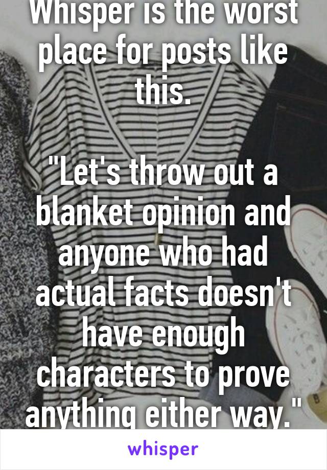 Whisper is the worst place for posts like this.

"Let's throw out a blanket opinion and anyone who had actual facts doesn't have enough characters to prove anything either way."
