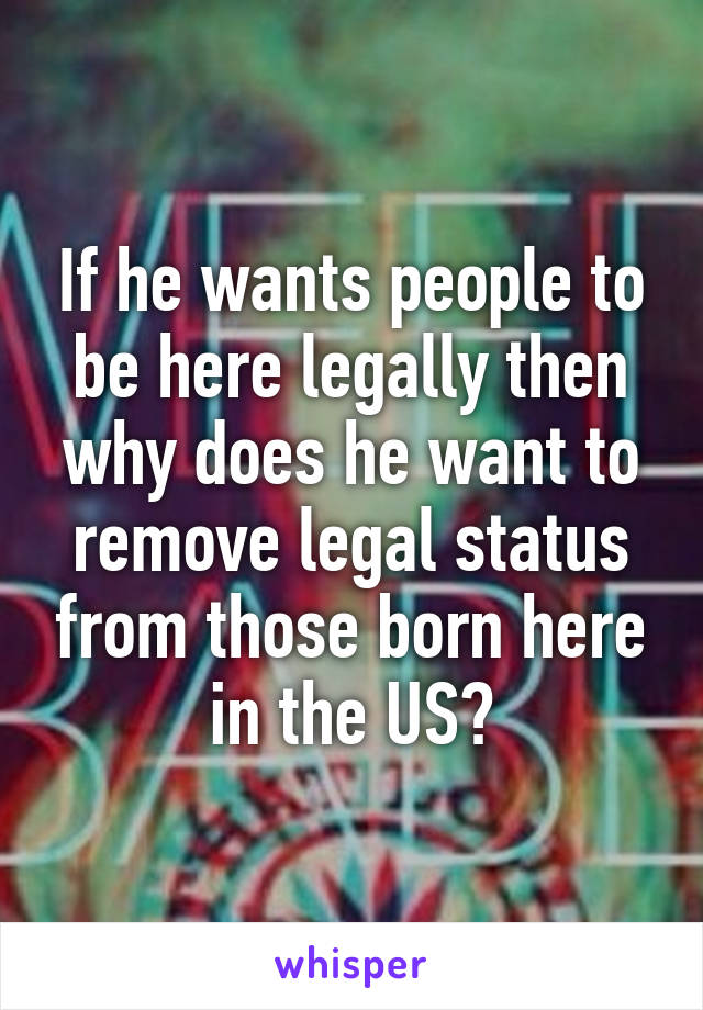 If he wants people to be here legally then why does he want to remove legal status from those born here in the US?