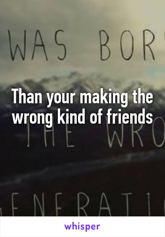 Than your making the wrong kind of friends 