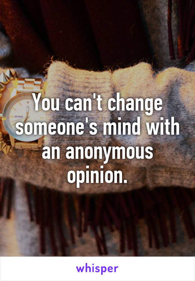 You can't change someone's mind with an anonymous opinion.