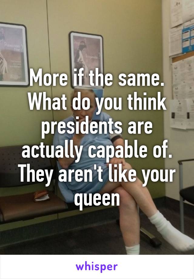 More if the same. What do you think presidents are actually capable of. They aren't like your queen