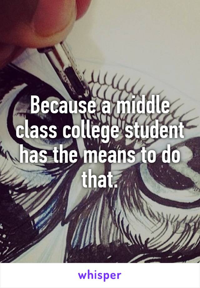 Because a middle class college student has the means to do that.