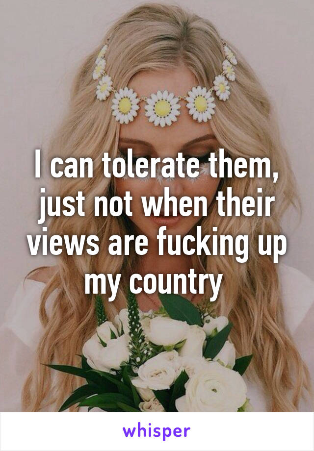 I can tolerate them, just not when their views are fucking up my country 