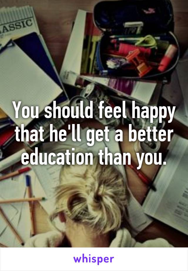 You should feel happy that he'll get a better education than you.